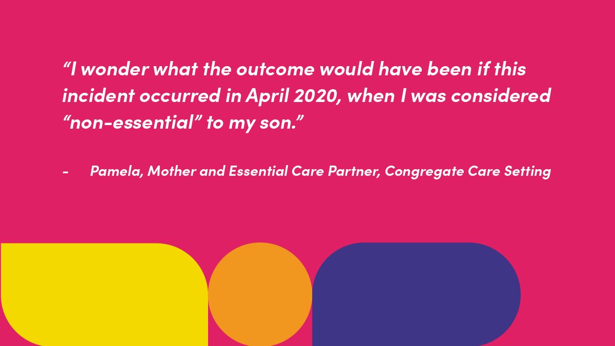 “I wonder what the outcome would have been if this incident occurred in April 2020, when I was considered “non-essential” to my son.”   Pamela, Mother and Essential Care Partner, Congregate Care Setting