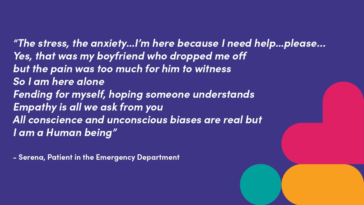 "The stress, the anxiety... I'm here because I need help.. please... Yes, that was my boyfriend who dropped me off but the pain was too much for him to witness So I am here alone.  Fending for myself, hoping someone understands. Empathy is all we ask fromyou.  All conscience and unconscious biases are real but I am a human being" Serena, Patient in the Emergency Department